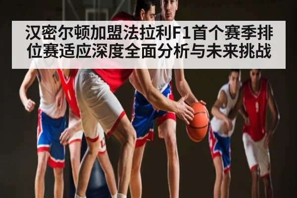 汉密尔顿加盟法拉利F1首个赛季排位赛适应深度全面分析与未来挑战